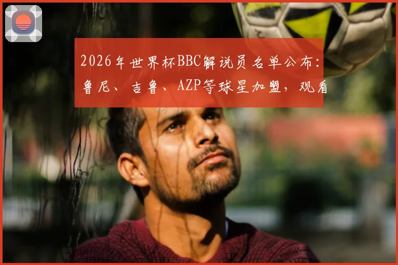 2026年世界杯BBC解说员名单公布：鲁尼、吉鲁、AZP等球星加盟，观看指南与详细分析