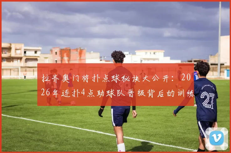 拉齐奥门将扑点球秘诀大公开：2026年连扑4点助球队晋级背后的训练方法与心理战全解析