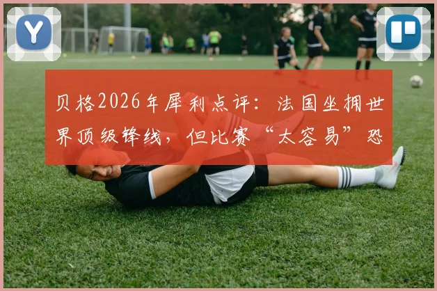 贝格2026年犀利点评:法国坐拥世界顶级锋线,但比赛“太容易”恐成隐患,姆巴佩们需警惕