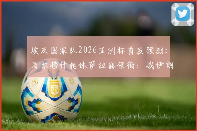 埃及国家队2026亚洲杯首发预测：马尔穆什轮休萨拉赫领衔，战伊朗阵容调整策略分析