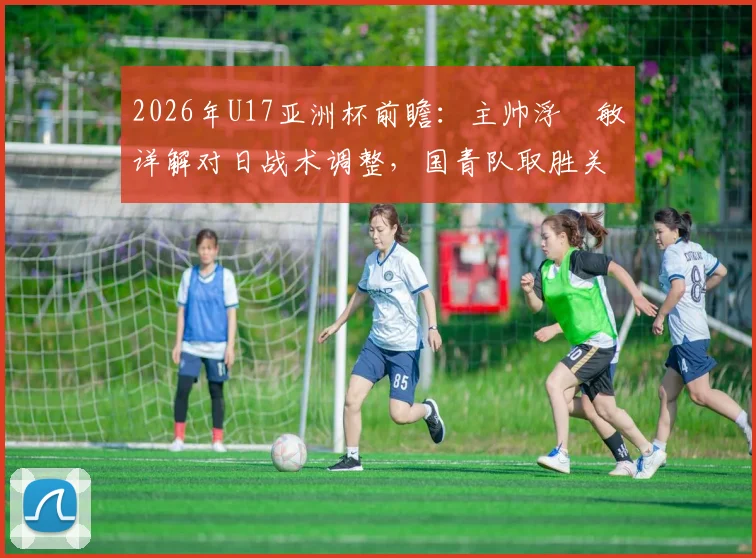 2026年U17亚洲杯前瞻：主帅浮嶋敏详解对日战术调整，国青队取胜关键点与历史交锋数据全览