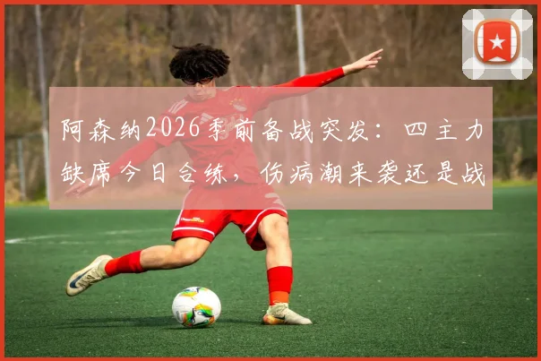 阿森纳2026季前备战突发：四主力缺席今日合练，伤病潮来袭还是战术调整？