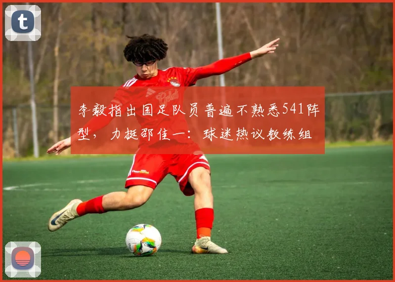 李毅指出国足队员普遍不熟悉541阵型，力挺邵佳一：球迷热议教练组战术磨合与2026年世界杯备战时间线