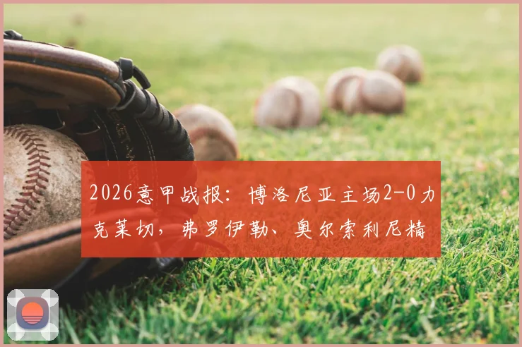 2026意甲战报：博洛尼亚主场2-0力克莱切，弗罗伊勒、奥尔索利尼精彩破门完整回放与战术解析