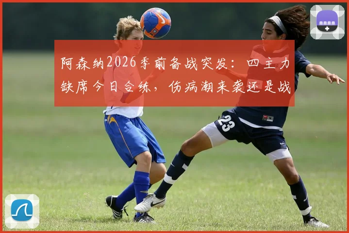 阿森纳2026季前备战突发：四主力缺席今日合练，伤病潮来袭还是战术调整？