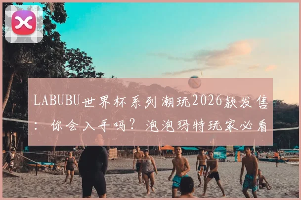 LABUBU世界杯系列潮玩2026款发售:你会入手吗?泡泡玛特玩家必看的选购指南与价格解析