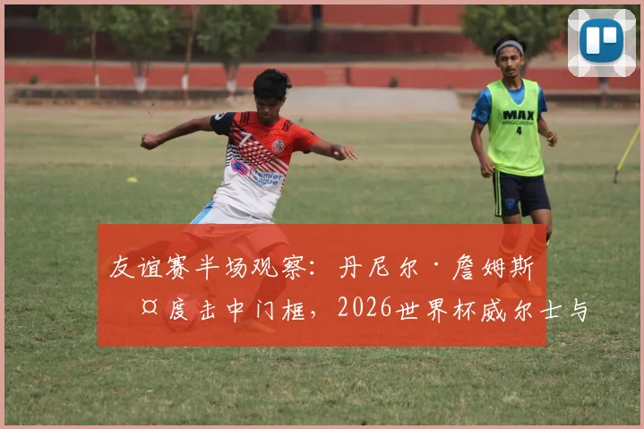 友谊赛半场观察:丹尼尔·詹姆斯两度击中门框,2026世界杯威尔士与加纳互交白卷,谁的机会把握能力更差?