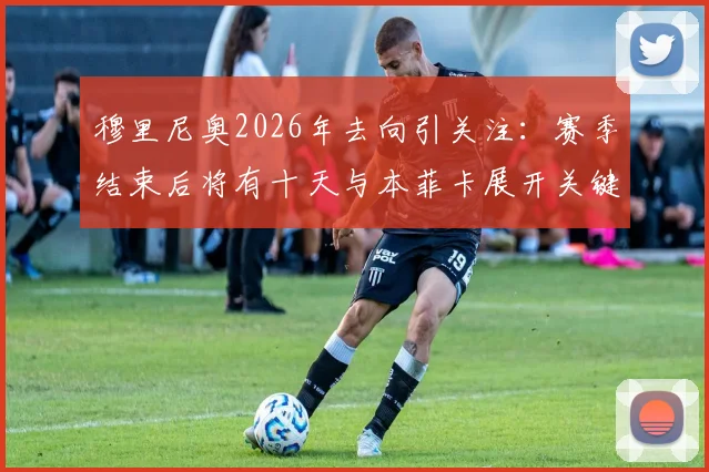 穆里尼奥2026年去向引关注：赛季结束后将有十天与本菲卡展开关键谈判，最新动态解析