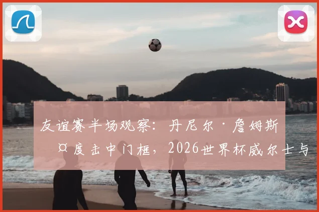 友谊赛半场观察：丹尼尔·詹姆斯两度击中门框，2026世界杯威尔士与加纳互交白卷，谁的机会把握能力更差？