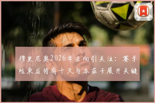 穆里尼奥2026年去向引关注:赛季结束后将有十天与本菲卡展开关键谈判,最新动态解析
