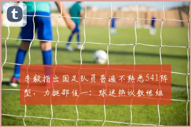 李毅指出国足队员普遍不熟悉541阵型，力挺邵佳一：球迷热议教练组战术磨合与2026年世界杯备战时间线