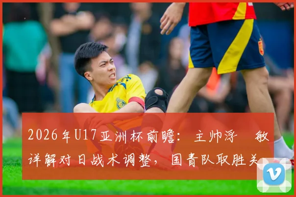 2026年U17亚洲杯前瞻:主帅浮嶋敏详解对日战术调整,国青队取胜关键点与历史交锋数据全览