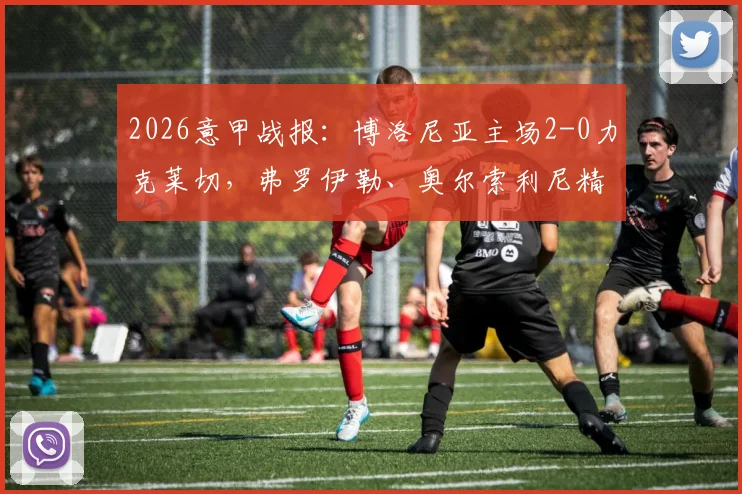 2026意甲战报：博洛尼亚主场2-0力克莱切，弗罗伊勒、奥尔索利尼精彩破门完整回放与战术解析