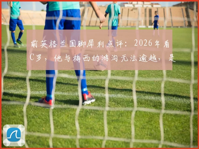 前英格兰国脚犀利点评:2026年看C罗,他与梅西的鸿沟无法逾越,是否已成为球队战术负担?