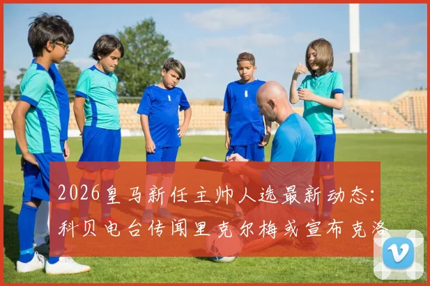 2026皇马新任主帅人选最新动态：科贝电台传闻里克尔梅或宣布克洛普，皇马选帅可能性解析