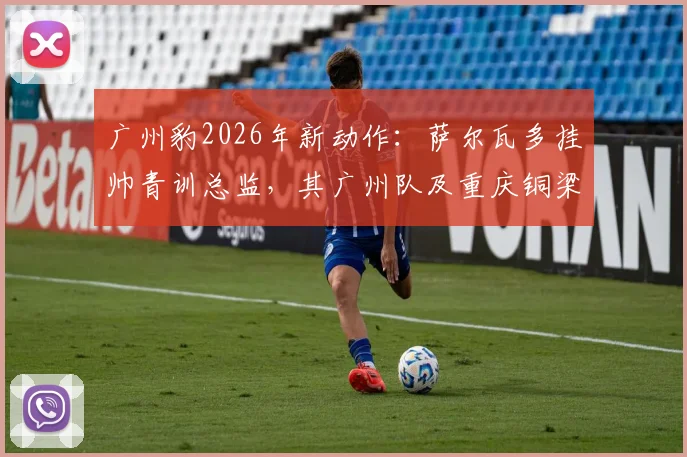 广州豹2026年新动作：萨尔瓦多挂帅青训总监，其广州队及重庆铜梁龙执教经历深度解析