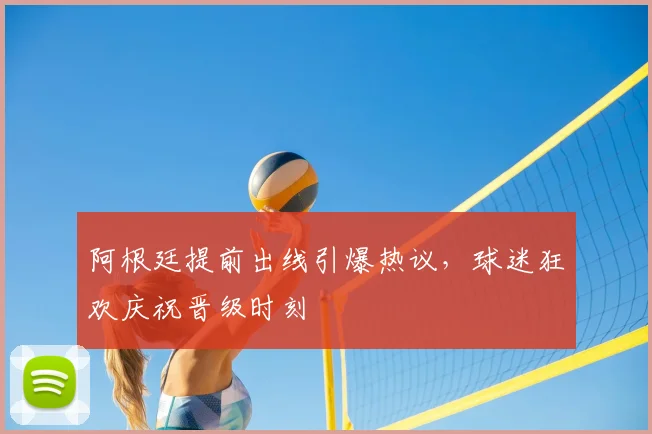 阿根廷提前出线引爆热议,球迷狂欢庆祝晋级时刻