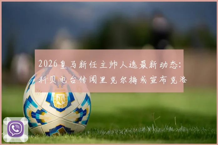 2026皇马新任主帅人选最新动态：科贝电台传闻里克尔梅或宣布克洛普，皇马选帅可能性解析