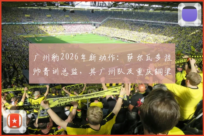 广州豹2026年新动作:萨尔瓦多挂帅青训总监,其广州队及重庆铜梁龙执教经历深度解析