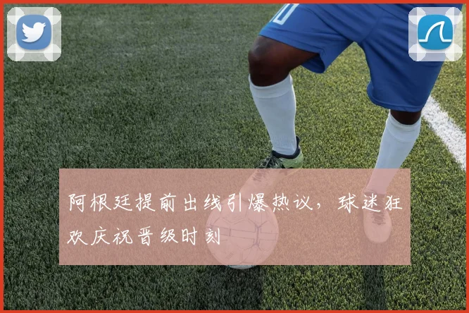 阿根廷提前出线引爆热议，球迷狂欢庆祝晋级时刻