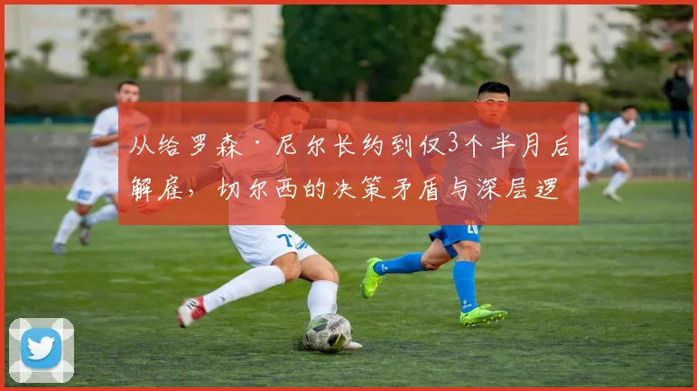 从给罗森·尼尔长约到仅3个半月后解雇,切尔西的决策矛盾与深层逻辑分析