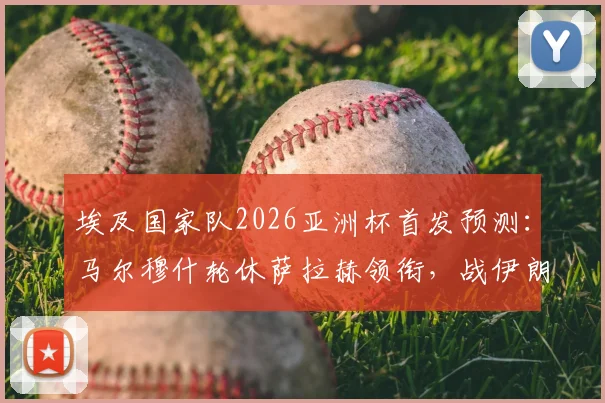 埃及国家队2026亚洲杯首发预测：马尔穆什轮休萨拉赫领衔，战伊朗阵容调整策略分析
