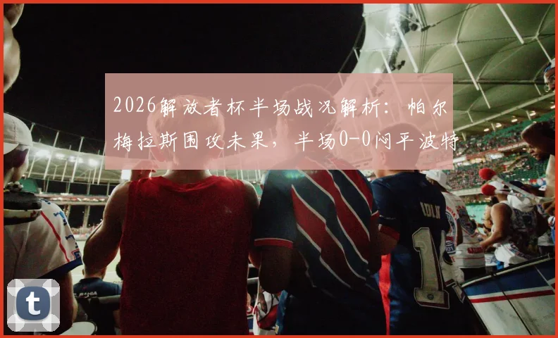 2026解放者杯半场战况解析：帕尔梅拉斯围攻未果，半场0-0闷平波特诺山丘，数据占优难破僵局