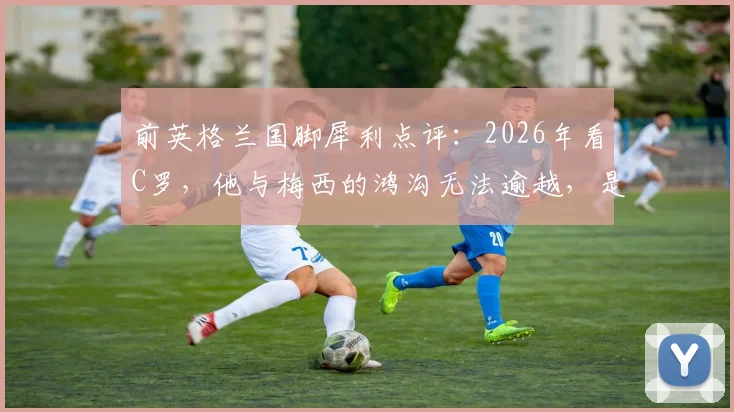 前英格兰国脚犀利点评：2026年看C罗，他与梅西的鸿沟无法逾越，是否已成为球队战术负担？