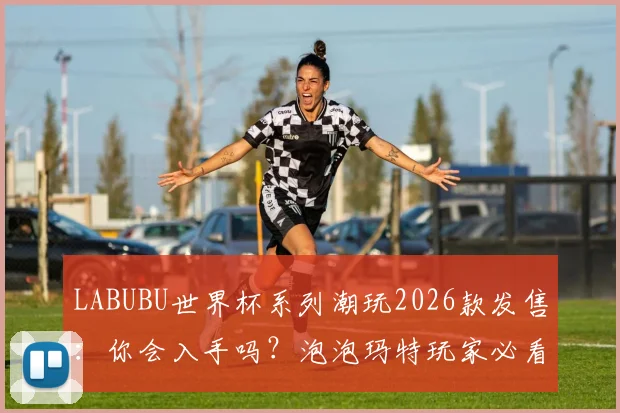 LABUBU世界杯系列潮玩2026款发售：你会入手吗？泡泡玛特玩家必看的选购指南与价格解析