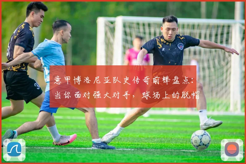 意甲博洛尼亚队史传奇前锋盘点：当你面对强大对手，球场上的脱帽致敬从何而来